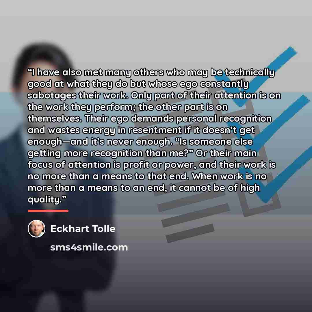 “I have also met many others who may be technically good at what they do but whose ego constantly sabotages their work. Only part of their attention is on the work they perform; the other part is on themselves. Their ego demands personal recognition and wastes energy in resentment if it doesn’t get…” quote by Eckhart Tolle