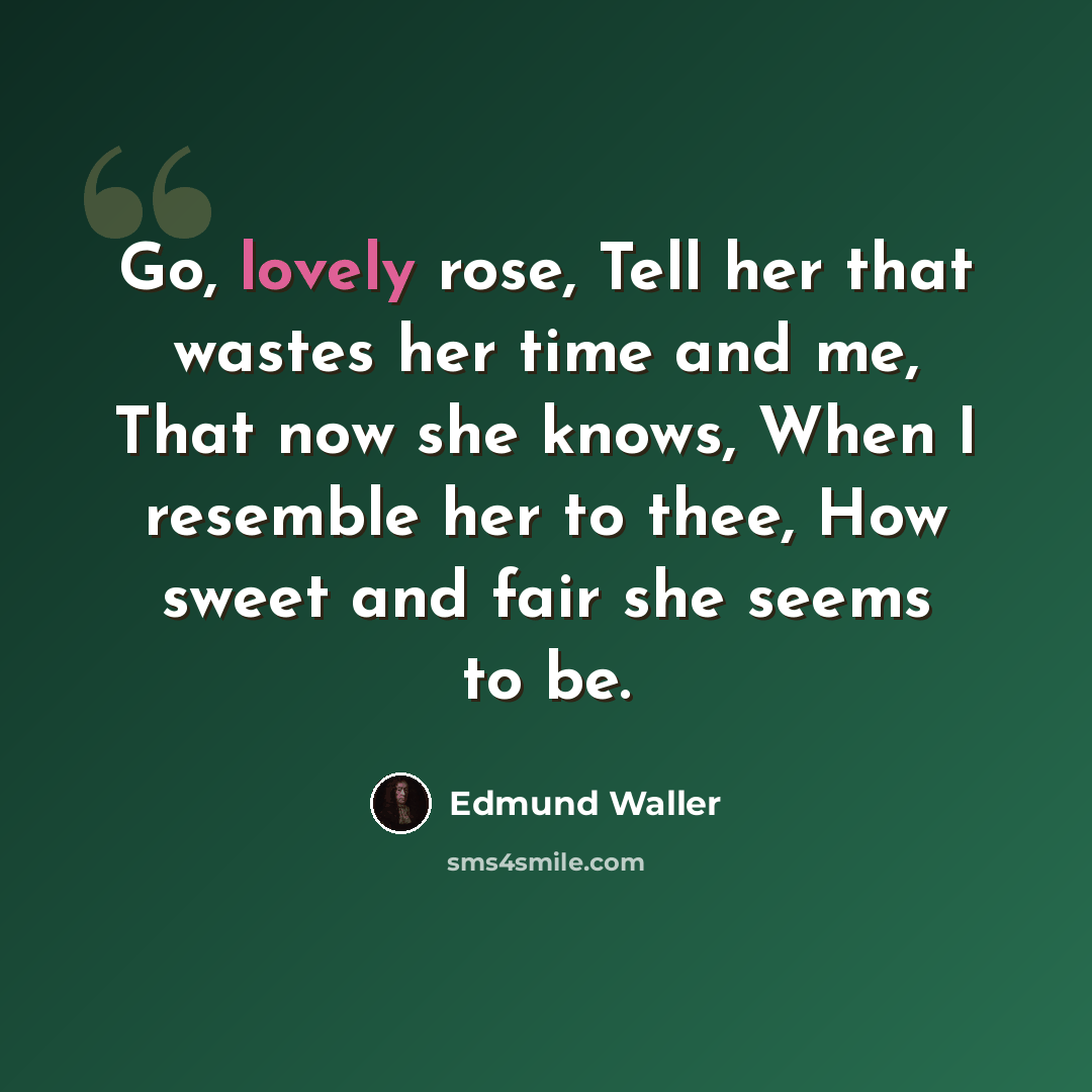 “Go, lovely rose, Tell her that wastes her time and me, That now she knows, When I resemble her to thee, How sweet and fair she seems to be.” quote by Edmund Waller