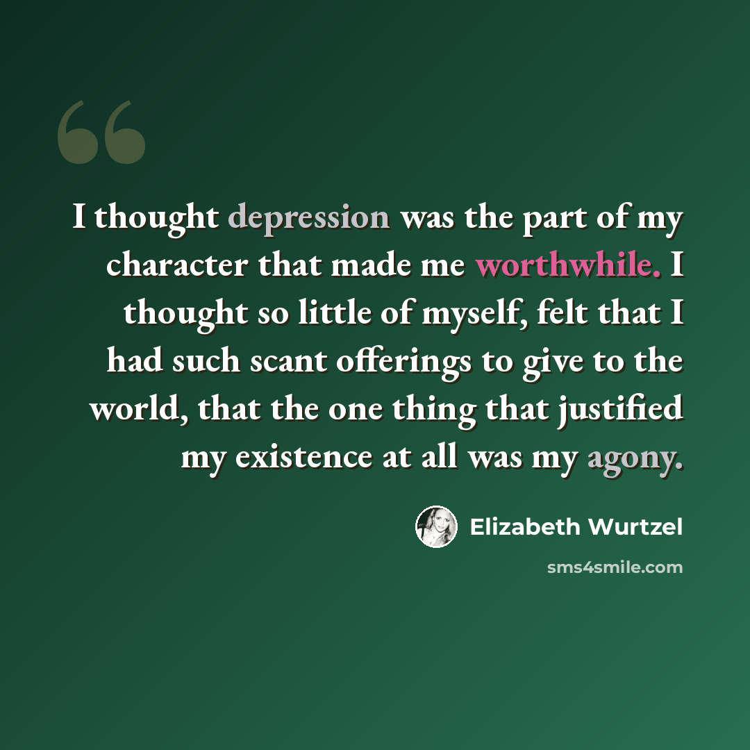 “I thought depression was the part of my character that made me worthwhile. I thought so little of myself, felt that I had such scant offerings to give to the world, that the one thing that justified my existence at all was my agony.” quote by Elizabeth Wurtzel
