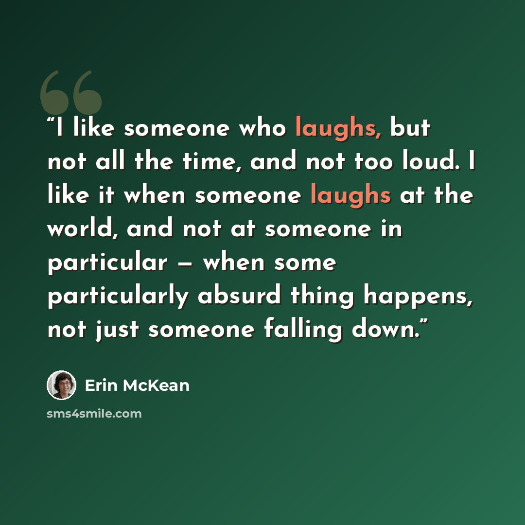 “I like someone who laughs, but not all the time, and not too loud. I like it when someone laughs at the world, and not at someone in particular — when some particularly absurd thing happens, not just someone falling down.” quote by Erin McKean