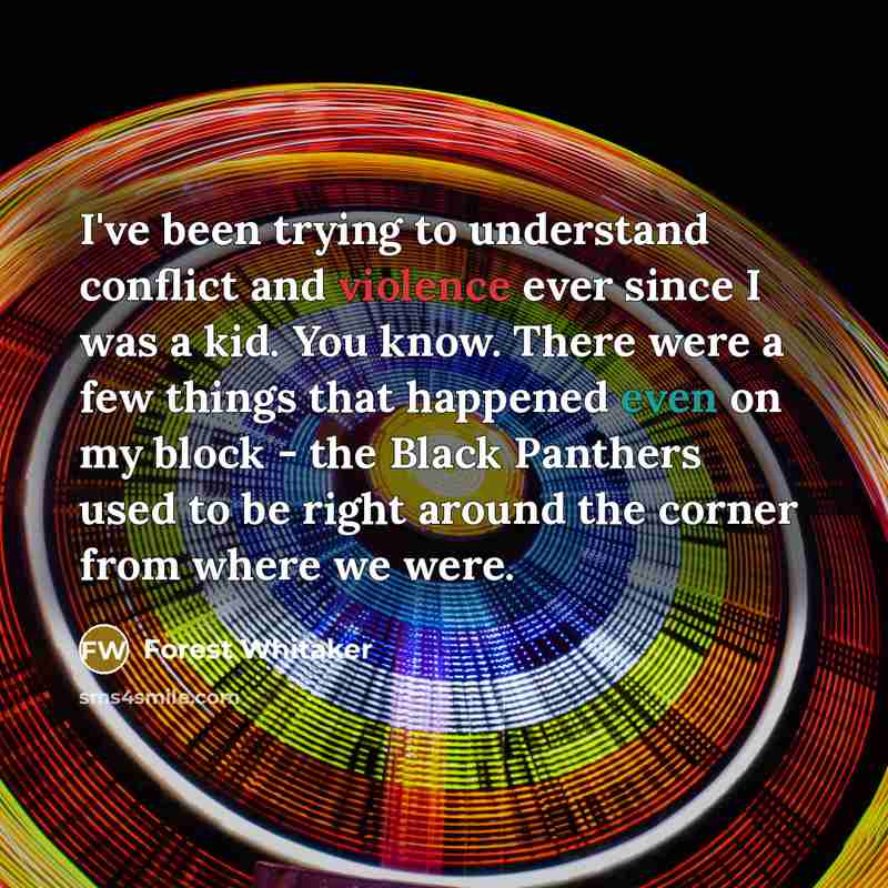 “I've been trying to understand conflict and violence ever since I was a kid. You know. There were a few things that happened even on my block - the Black Panthers used to be right around the corner from where we were.” quote by Forest Whitaker