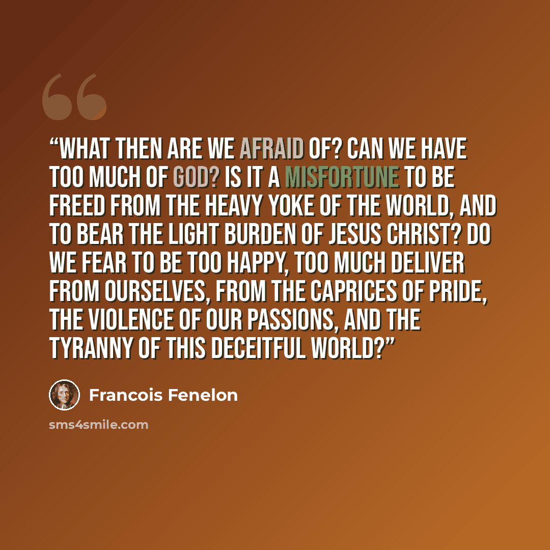 “What then are we afraid of? Can we have too much of God? Is it a misfortune to be freed from the heavy yoke of the world, and to bear the light burden of Jesus Christ? Do we fear to be too happy, too much deliver from ourselves, from the caprices of pride, the violence of our passions, and the…” quote by François Fénelon