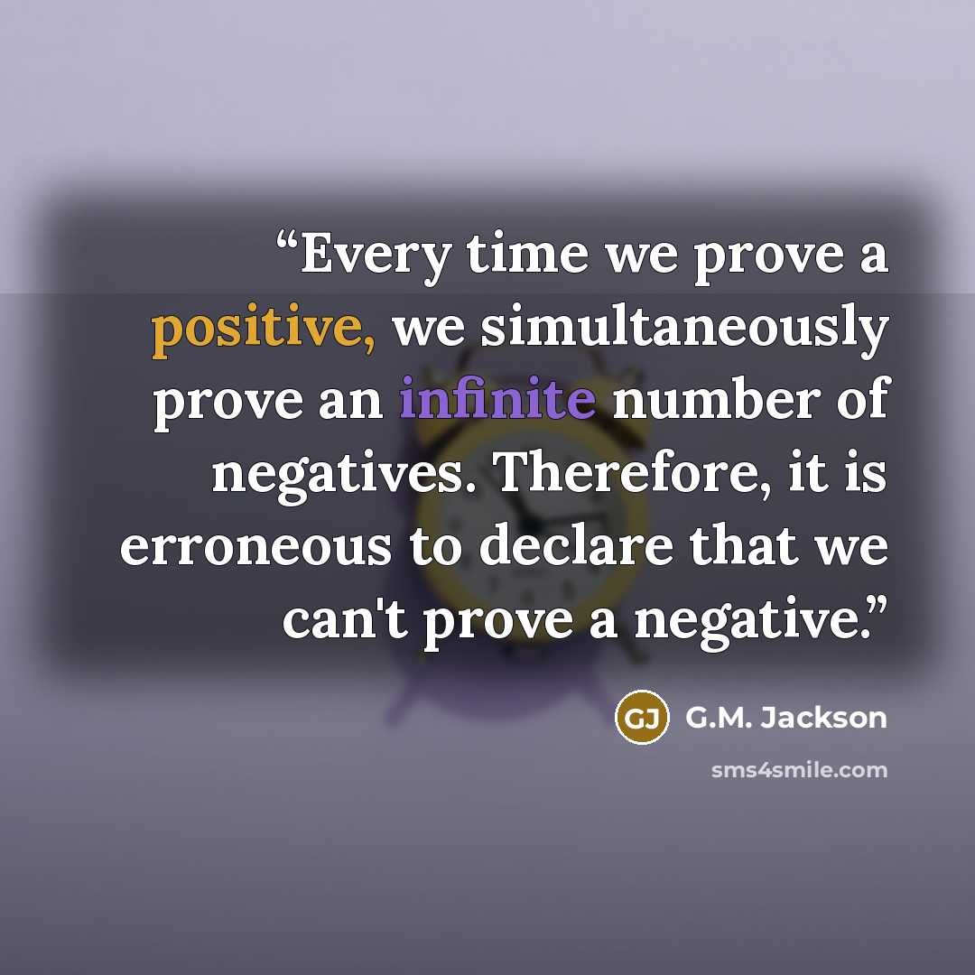 “Every time we prove a positive, we simultaneously prove an infinite number of negatives. Therefore, it is erroneous to declare that we can't prove a negative.” quote by G.M. Jackson