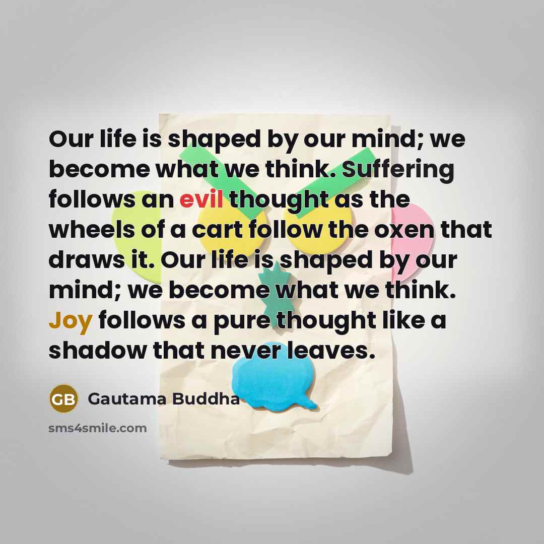 “Our life is shaped by our mind; we become what we think. Suffering follows an evil thought as the wheels of a cart follow the oxen that draws it. Our life is shaped by our mind; we become what we think. Joy follows a pure thought like a shadow that never leaves.” quote by Gautama Buddha