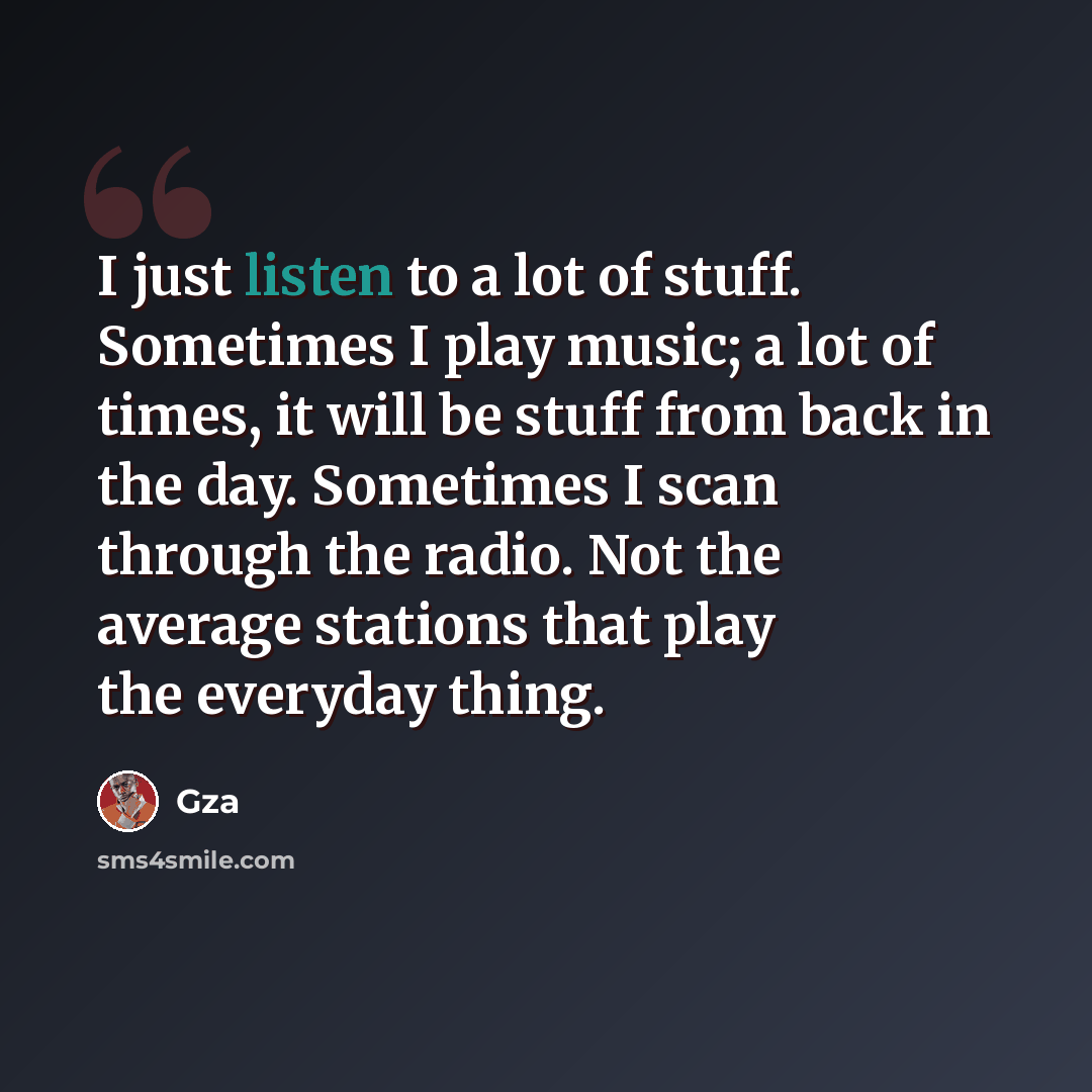 “I just listen to a lot of stuff. Sometimes I play music; a lot of times, it will be stuff from back in the day. Sometimes I scan through the radio. Not the average stations that play the everyday thing.” quote by Gza