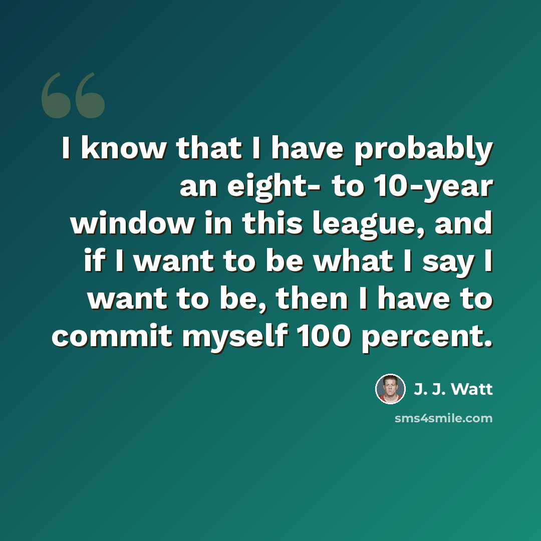 “I know that I have probably an eight- to 10-year window in this league, and if I want to be what I say I want to be, then I have to commit myself 100 percent.” quote by J. J. Watt