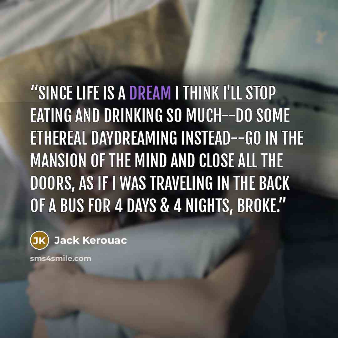 “Since life is a dream I think I'll stop eating and drinking so much--do some ethereal daydreaming instead--go in the mansion of the mind and close all the doors, as if I was traveling in the back of a bus for 4 days & 4 nights, broke.” quote by Jack Kerouac