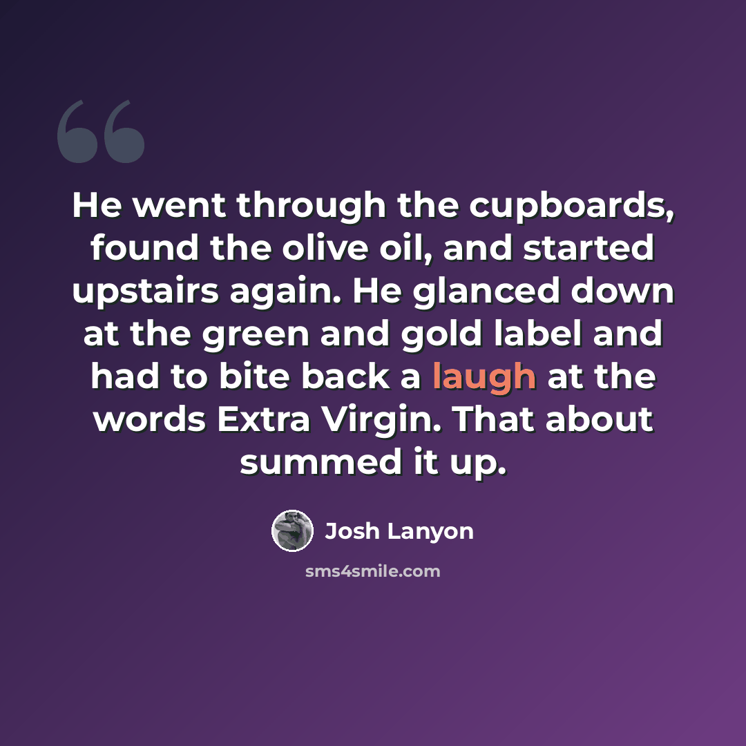 “He went through the cupboards, found the olive oil, and started upstairs again. He glanced down at the green and gold label and had to bite back a laugh at the words Extra Virgin. That about summed it up.” quote by Josh Lanyon