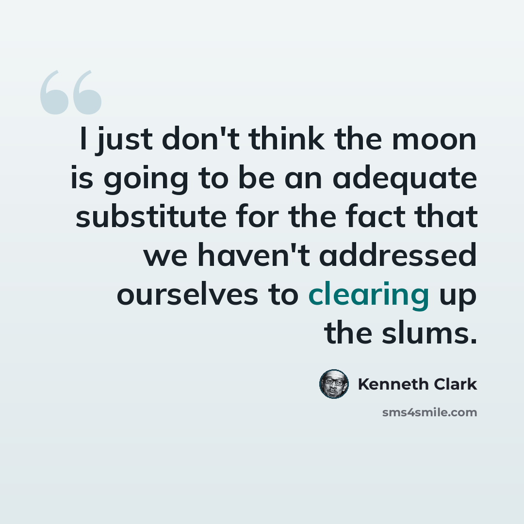 “I just don't think the moon is going to be an adequate substitute for the fact that we haven't addressed ourselves to clearing up the slums.” quote by Kenneth Clark