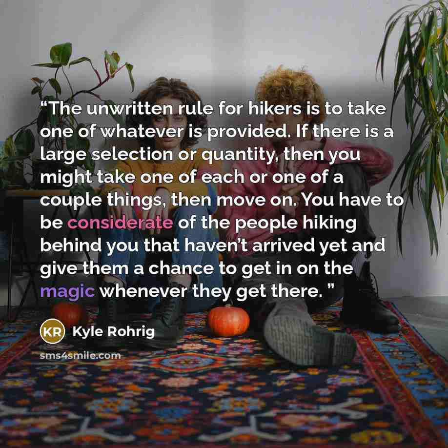 “The unwritten rule for hikers is to take one of whatever is provided. If there is a large selection or quantity, then you might take one of each or one of a couple things, then move on. You have to be considerate of the people hiking behind you that haven’t arrived yet and give them a chance to…” quote by Kyle Rohrig