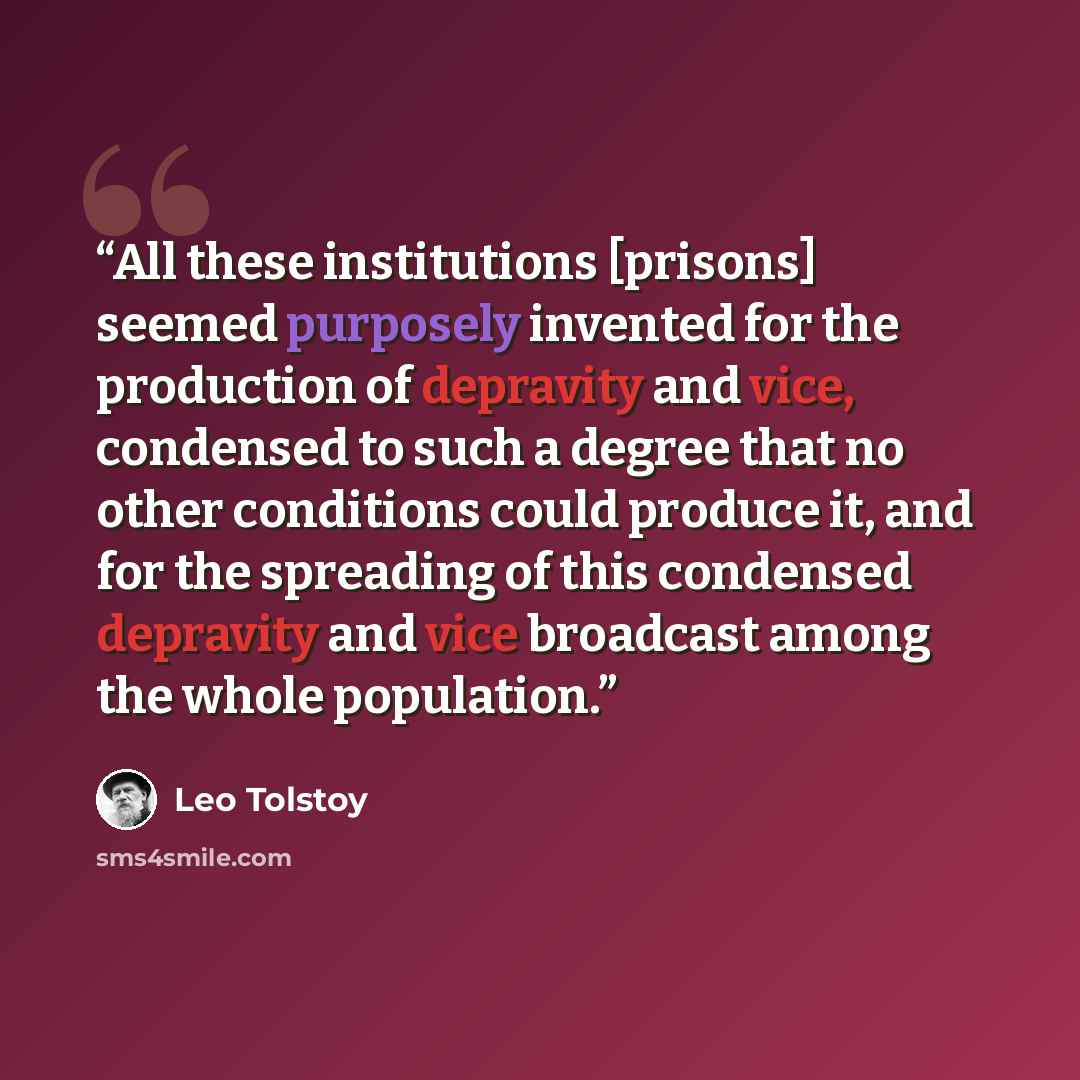 “All these institutions [prisons] seemed purposely invented for the production of depravity and vice, condensed to such a degree that no other conditions could produce it, and for the spreading of this condensed depravity and vice broadcast among the whole population.” quote by Leo Tolstoy