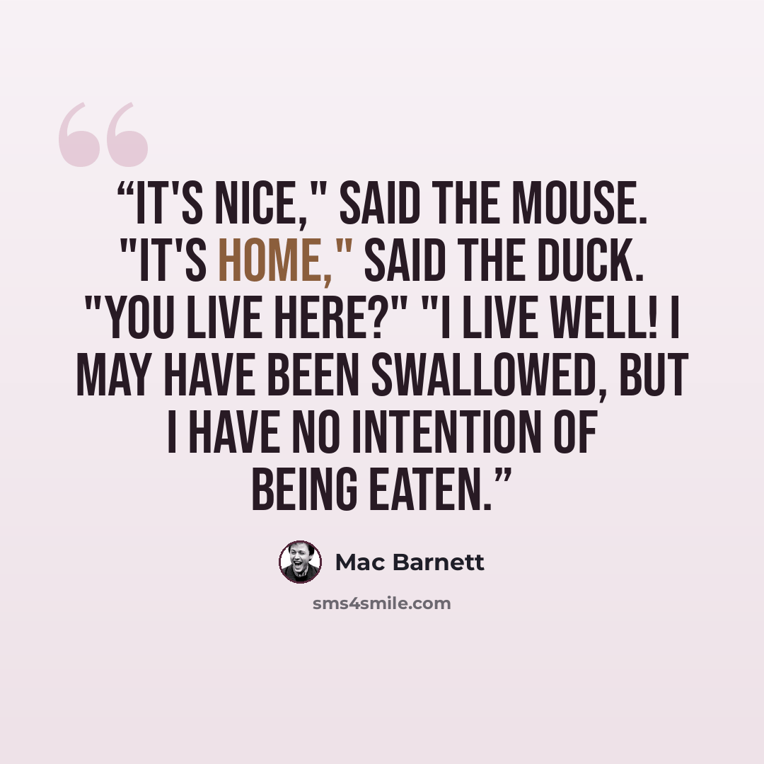 “It's nice," said the mouse. "It's home," said the duck. "You live here?" "I live well! I may have been swallowed, but I have no intention of being eaten.” quote by Mac Barnett