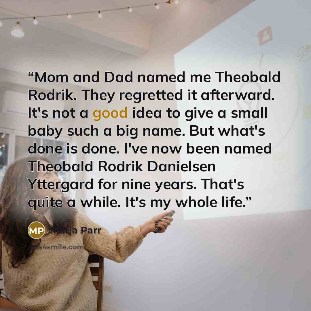 “Mom and Dad named me Theobald Rodrik. They regretted it afterward. It's not a good idea to give a small baby such a big name. But what's done is done. I've now been named Theobald Rodrik Danielsen Yttergard for nine years. That's quite a while. It's my whole life.” quote by Maria Parr