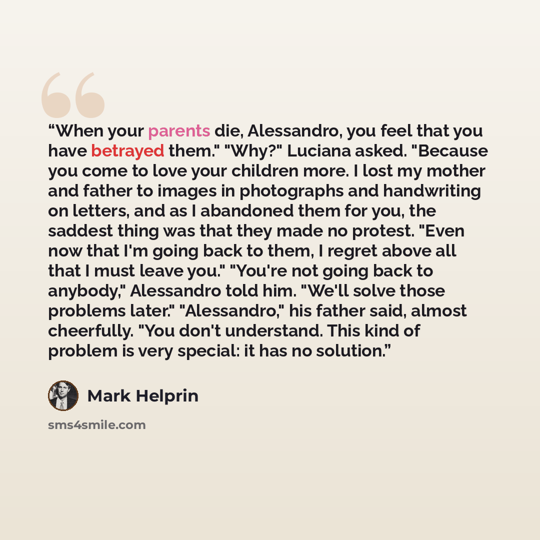 “When your parents die, Alessandro, you feel that you have betrayed them." "Why?" Luciana asked. "Because you come to love your children more. I lost my mother and father to images in photographs and handwriting on letters, and as I abandoned them for you, the saddest thing was that they made no…” quote by Mark Helprin