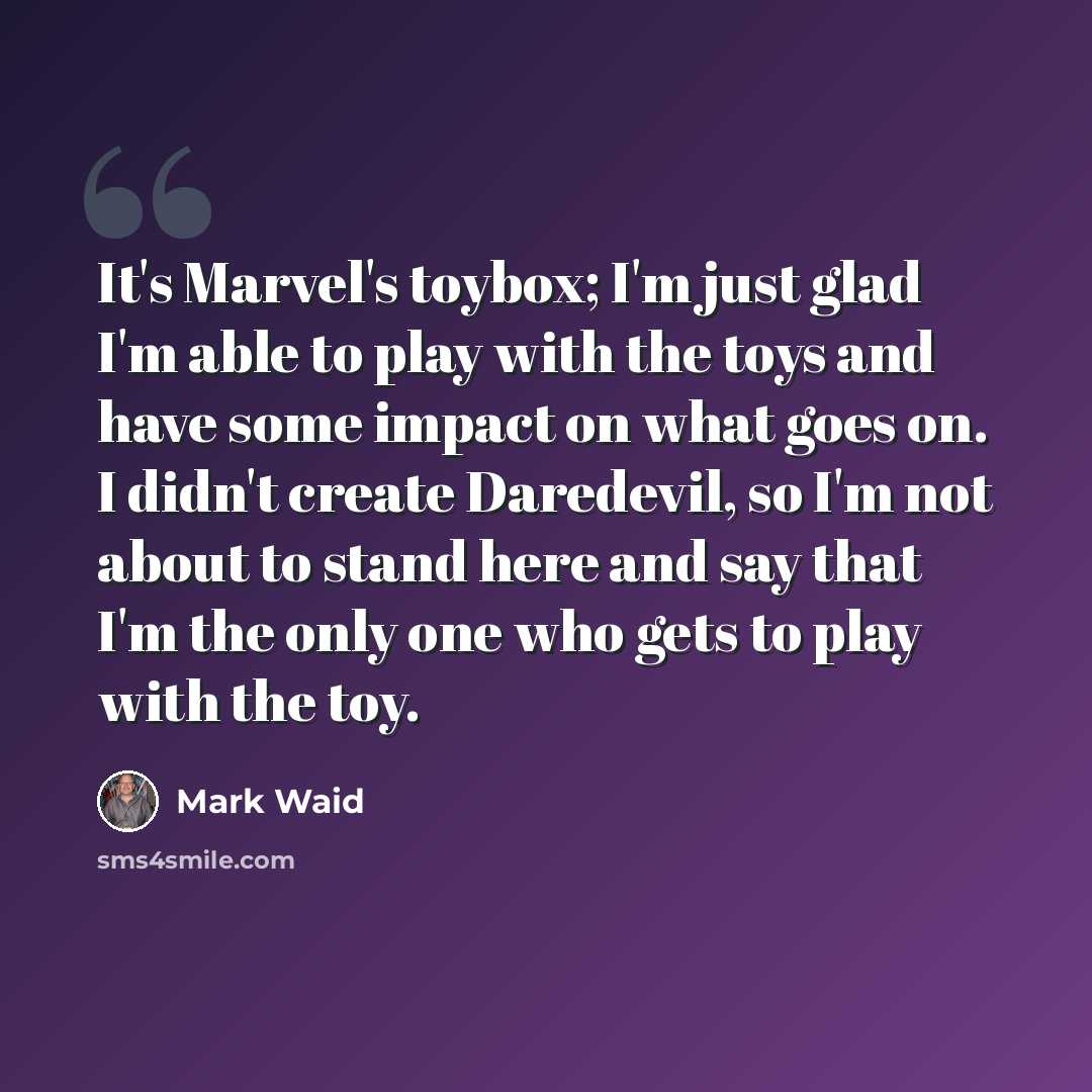 “It's Marvel's toybox; I'm just glad I'm able to play with the toys and have some impact on what goes on. I didn't create Daredevil, so I'm not about to stand here and say that I'm the only one who gets to play with the toy.” quote by Mark Waid