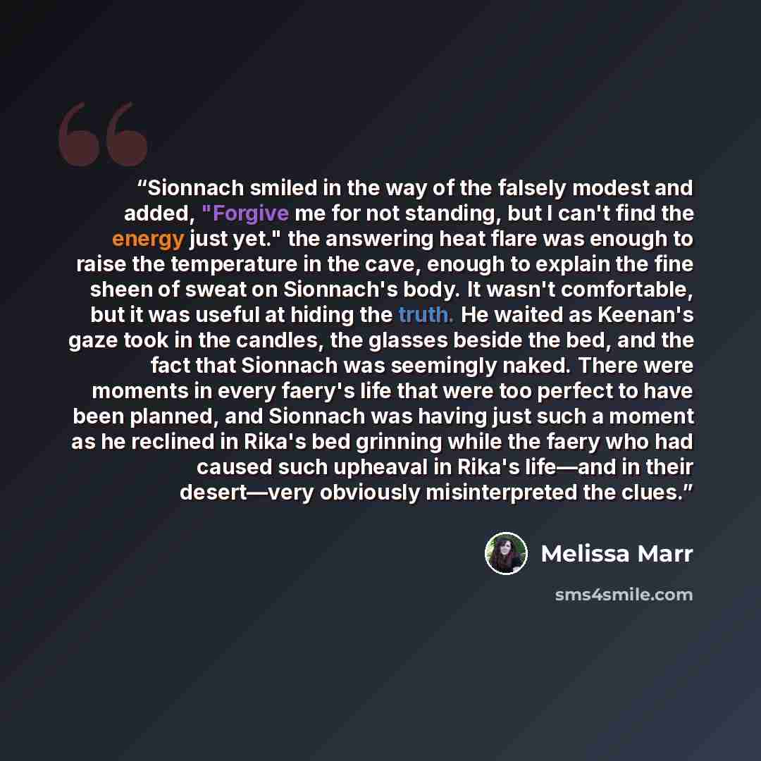 “Sionnach smiled in the way of the falsely modest and added, "Forgive me for not standing, but I can't find the energy just yet." the answering heat flare was enough to raise the temperature in the cave, enough to explain the fine sheen of sweat on Sionnach's body. It wasn't comfortable, but it was…” quote by Melissa Marr