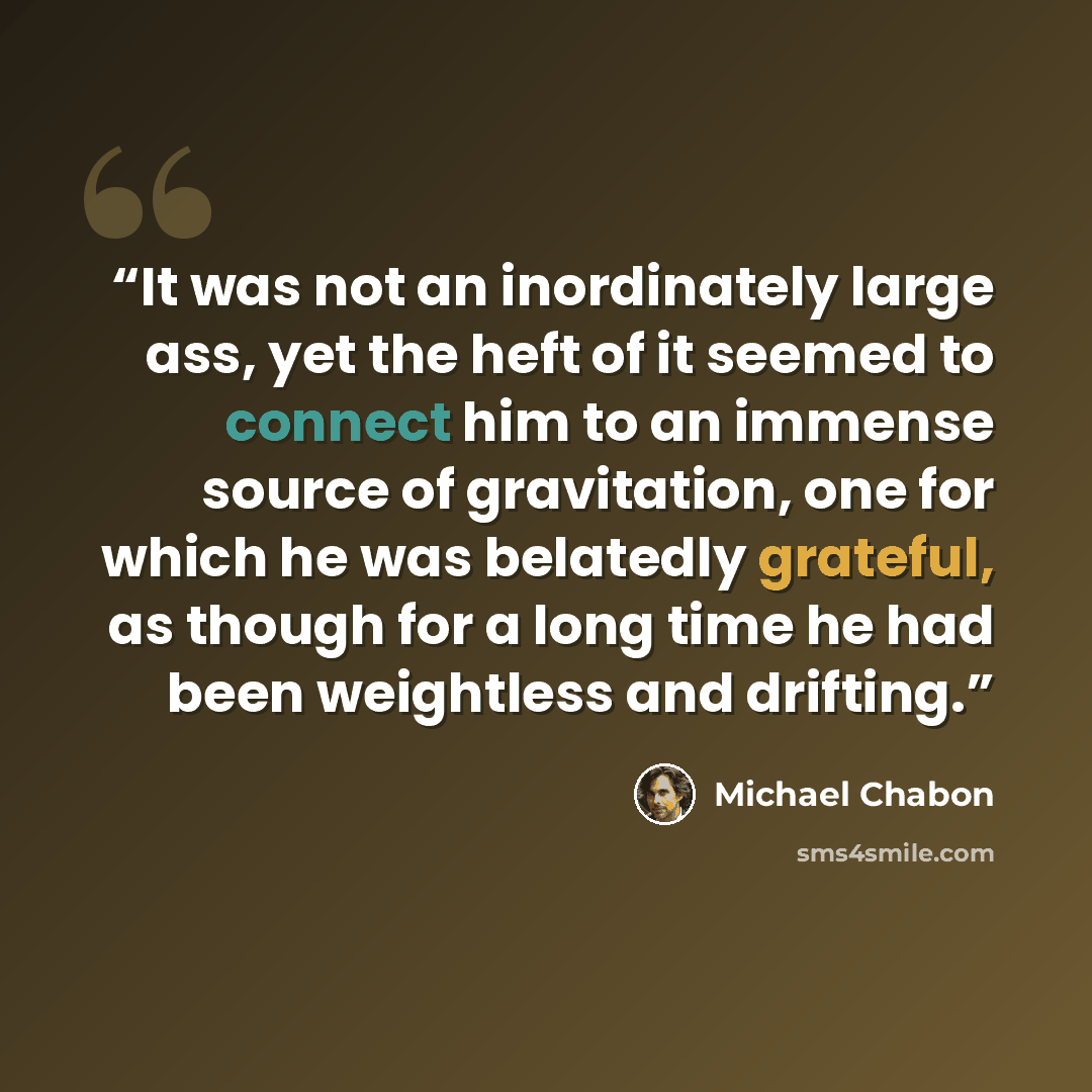 “It was not an inordinately large ass, yet the heft of it seemed to connect him to an immense source of gravitation, one for which he was belatedly grateful, as though for a long time he had been weightless and drifting.” quote by Michael Chabon