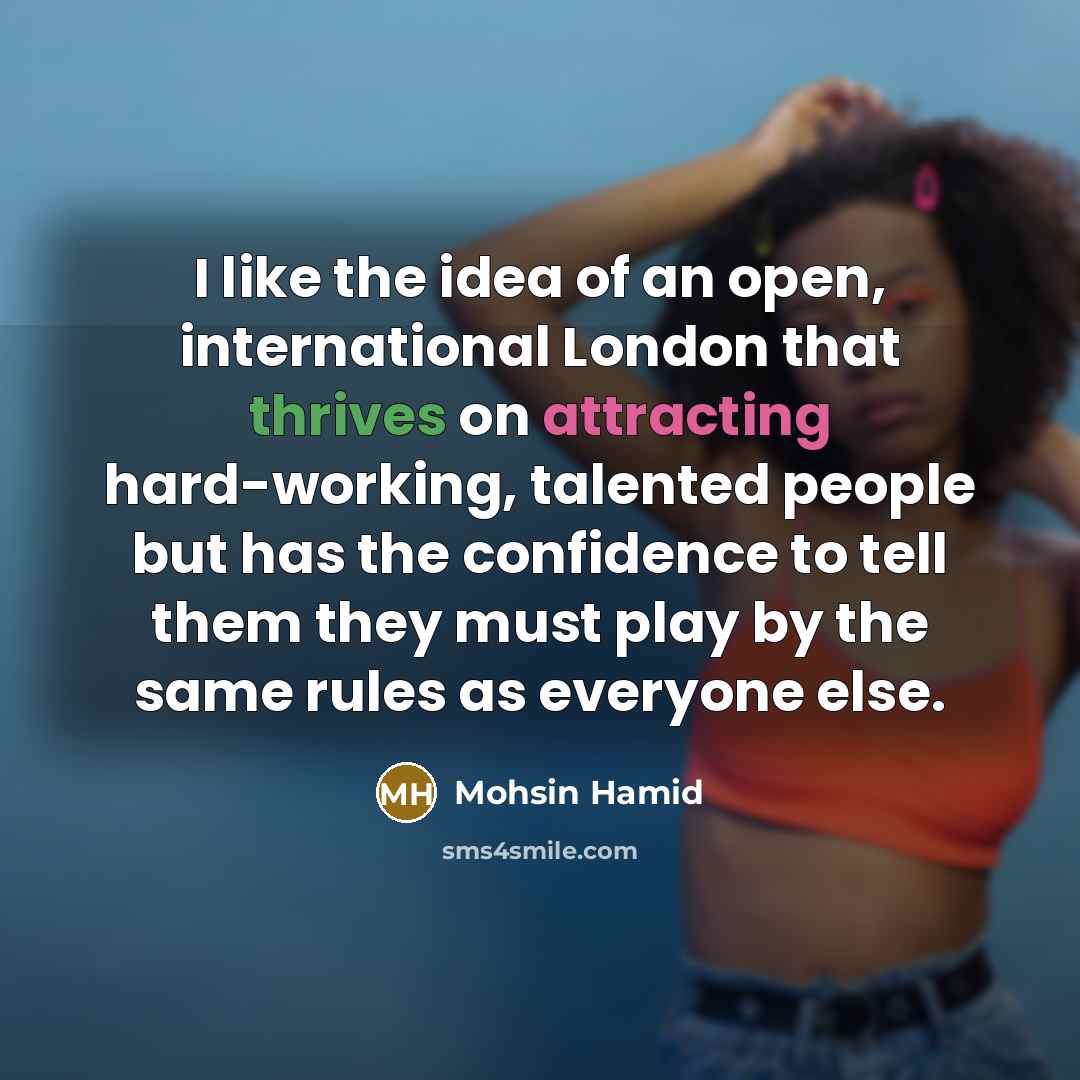 “I like the idea of an open, international London that thrives on attracting hard-working, talented people but has the confidence to tell them they must play by the same rules as everyone else.” quote by Mohsin Hamid