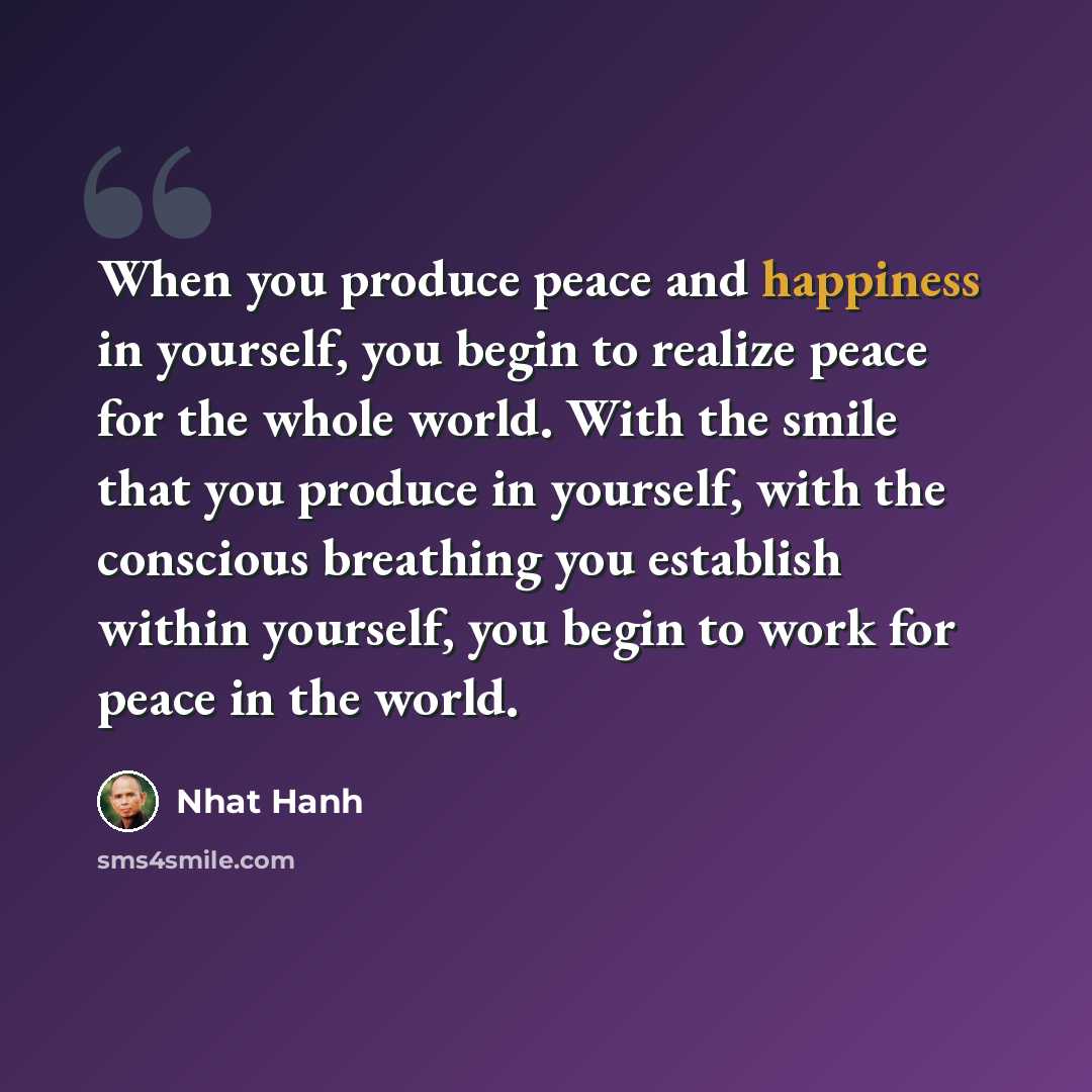“When you produce peace and happiness in yourself, you begin to realize peace for the whole world. With the smile that you produce in yourself, with the conscious breathing you establish within yourself, you begin to work for peace in the world.” quote by Nhat Hanh