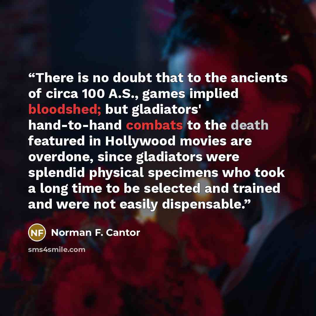 “There is no doubt that to the ancients of circa 100 A.S., games implied bloodshed; but gladiators' hand-to-hand combats to the death featured in Hollywood movies are overdone, since gladiators were splendid physical specimens who took a long time to be selected and trained and were not easily…” quote by Norman F. Cantor