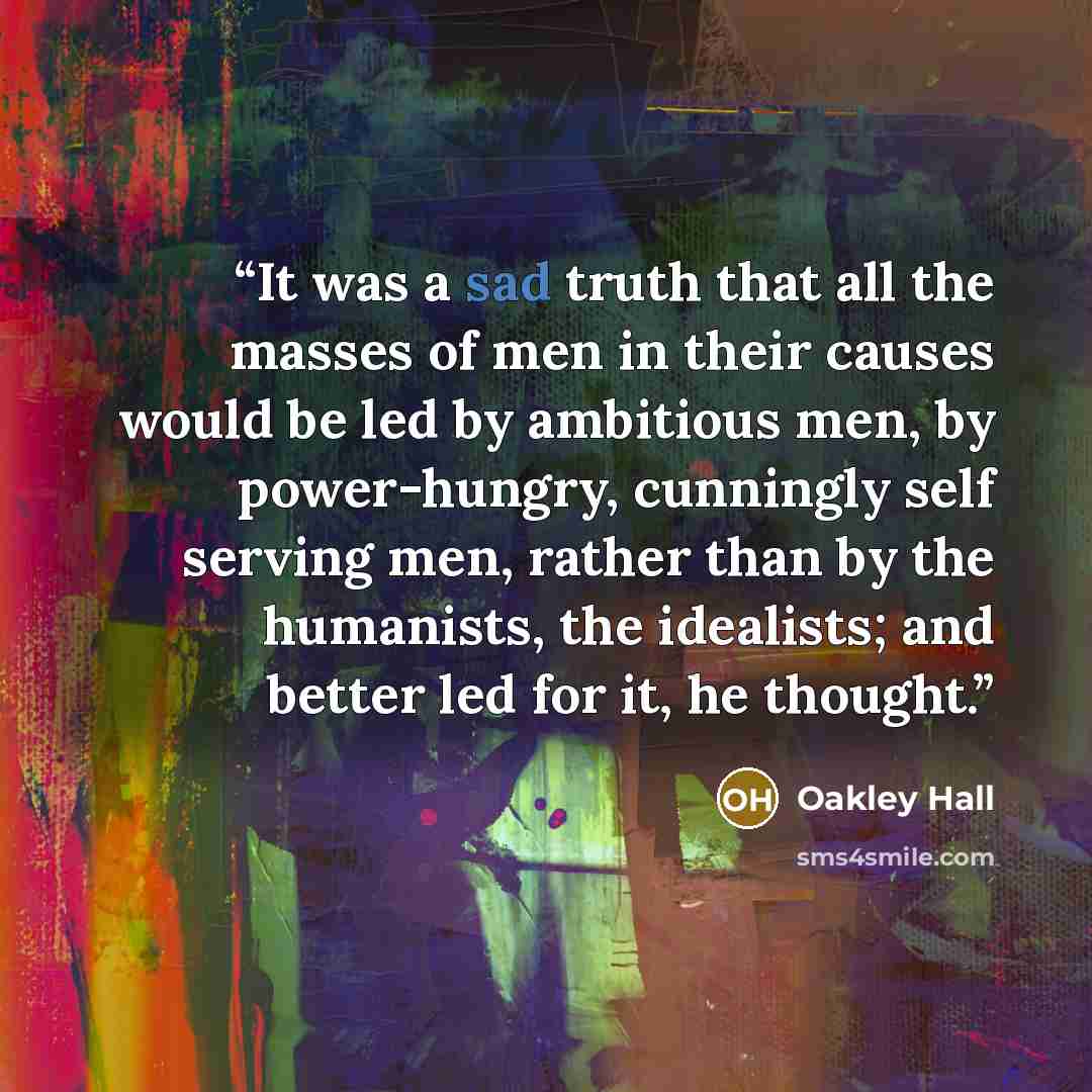 “It was a sad truth that all the masses of men in their causes would be led by ambitious men, by power-hungry, cunningly self serving men, rather than by the humanists, the idealists; and better led for it, he thought.” quote by Oakley Hall