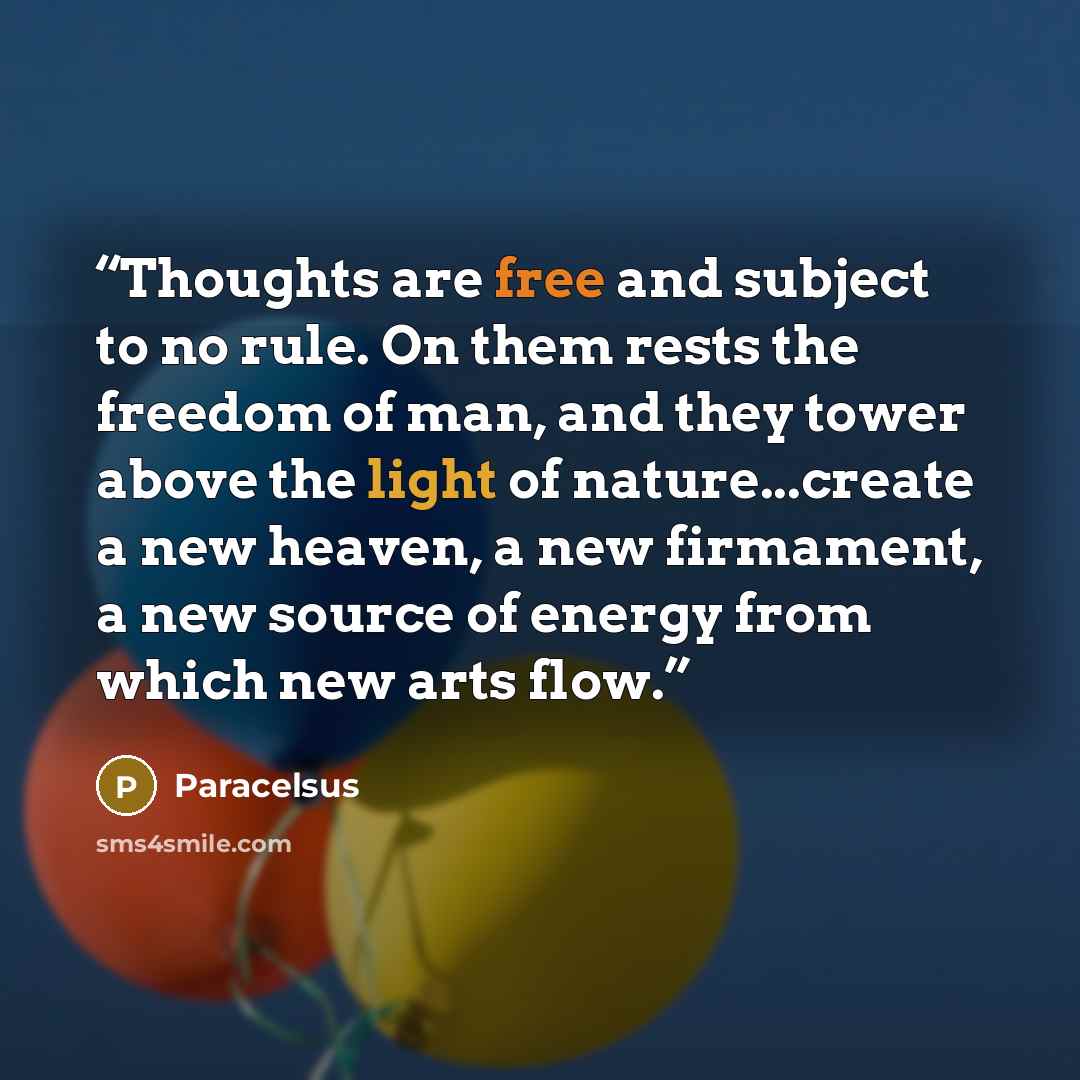 “Thoughts are free and subject to no rule. On them rests the freedom of man, and they tower above the light of nature...create a new heaven, a new firmament, a new source of energy from which new arts flow.” quote by Paracelsus