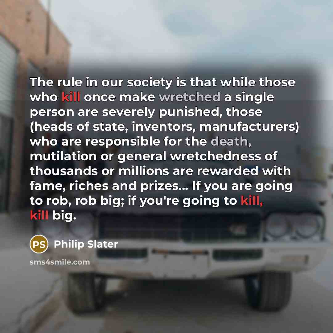 “The rule in our society is that while those who kill once make wretched a single person are severely punished, those (heads of state, inventors, manufacturers) who are responsible for the death, mutilation or general wretchedness of thousands or millions are rewarded with fame, riches and…” quote by Philip Slater