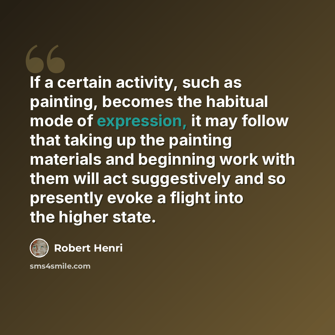 “If a certain activity, such as painting, becomes the habitual mode of expression, it may follow that taking up the painting materials and beginning work with them will act suggestively and so presently evoke a flight into the higher state.” quote by Robert Henri