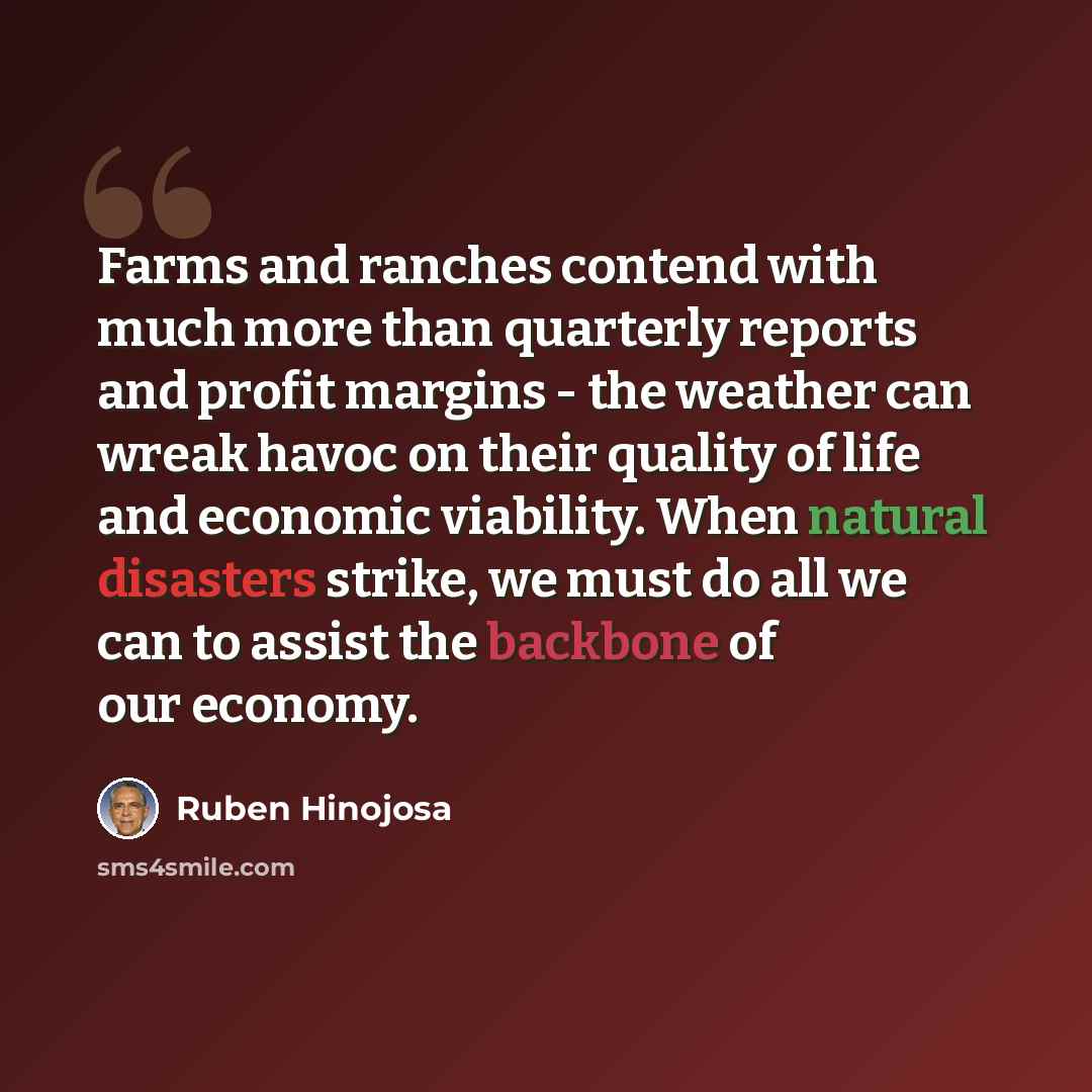 “Farms and ranches contend with much more than quarterly reports and profit margins - the weather can wreak havoc on their quality of life and economic viability. When natural disasters strike, we must do all we can to assist the backbone of our economy.” quote by Ruben Hinojosa