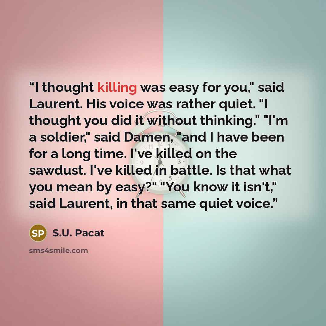 “I thought killing was easy for you," said Laurent. His voice was rather quiet. "I thought you did it without thinking." "I'm a soldier," said Damen, "and I have been for a long time. I've killed on the sawdust. I've killed in battle. Is that what you mean by easy?" "You know it isn't," said…” quote by S.U. Pacat