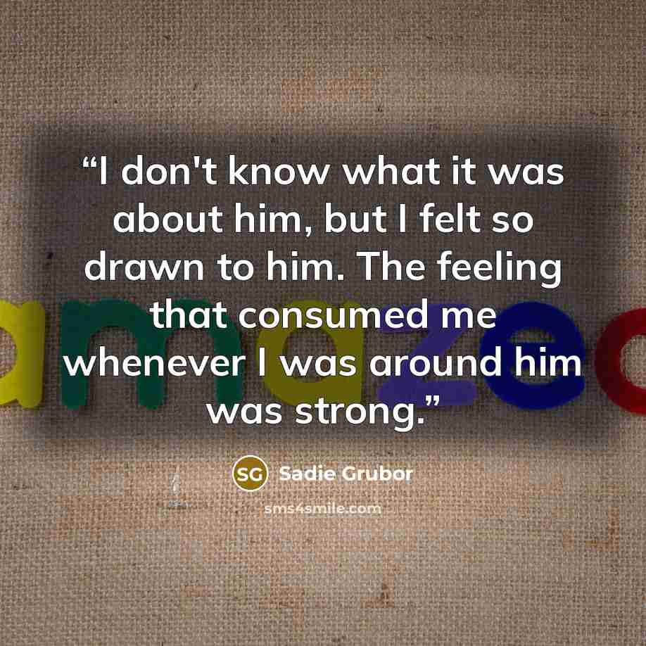 “I don't know what it was about him, but I felt so drawn to him. The feeling that consumed me whenever I was around him was strong.” quote by Sadie Grubor