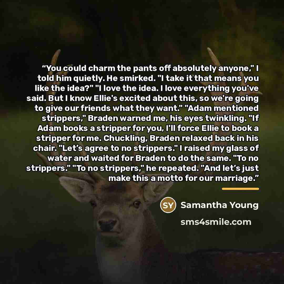 “You could charm the pants off absolutely anyone," I told him quietly. He smirked. "I take it that means you like the idea?" "I love the idea. I love everything you've said. But I know Ellie's excited about this, so we're going to give our friends what they want." "Adam mentioned strippers," Braden…” quote by Samantha Young