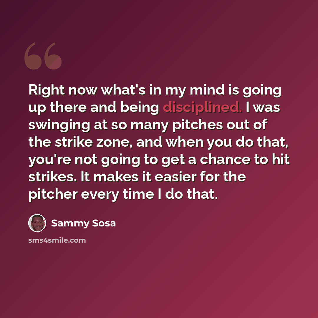 “Right now what's in my mind is going up there and being disciplined. I was swinging at so many pitches out of the strike zone, and when you do that, you're not going to get a chance to hit strikes. It makes it easier for the pitcher every time I do that.” quote by Sammy Sosa
