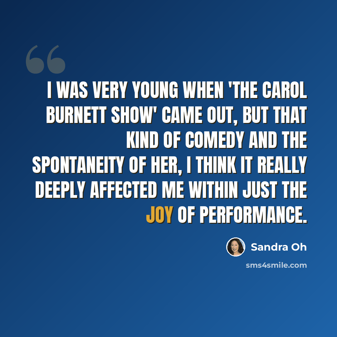 “I was very young when 'The Carol Burnett Show' came out, but that kind of comedy and the spontaneity of her, I think it really deeply affected me within just the joy of performance.” quote by Sandra Oh