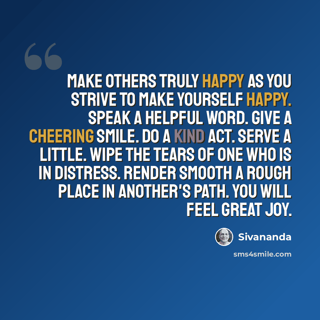 “Make others truly happy as you strive to make yourself happy. Speak a helpful word. Give a cheering smile. Do a kind act. Serve a little. Wipe the tears of one who is in distress. Render smooth a rough place in another's path. You will feel great joy.” quote by Sivananda
