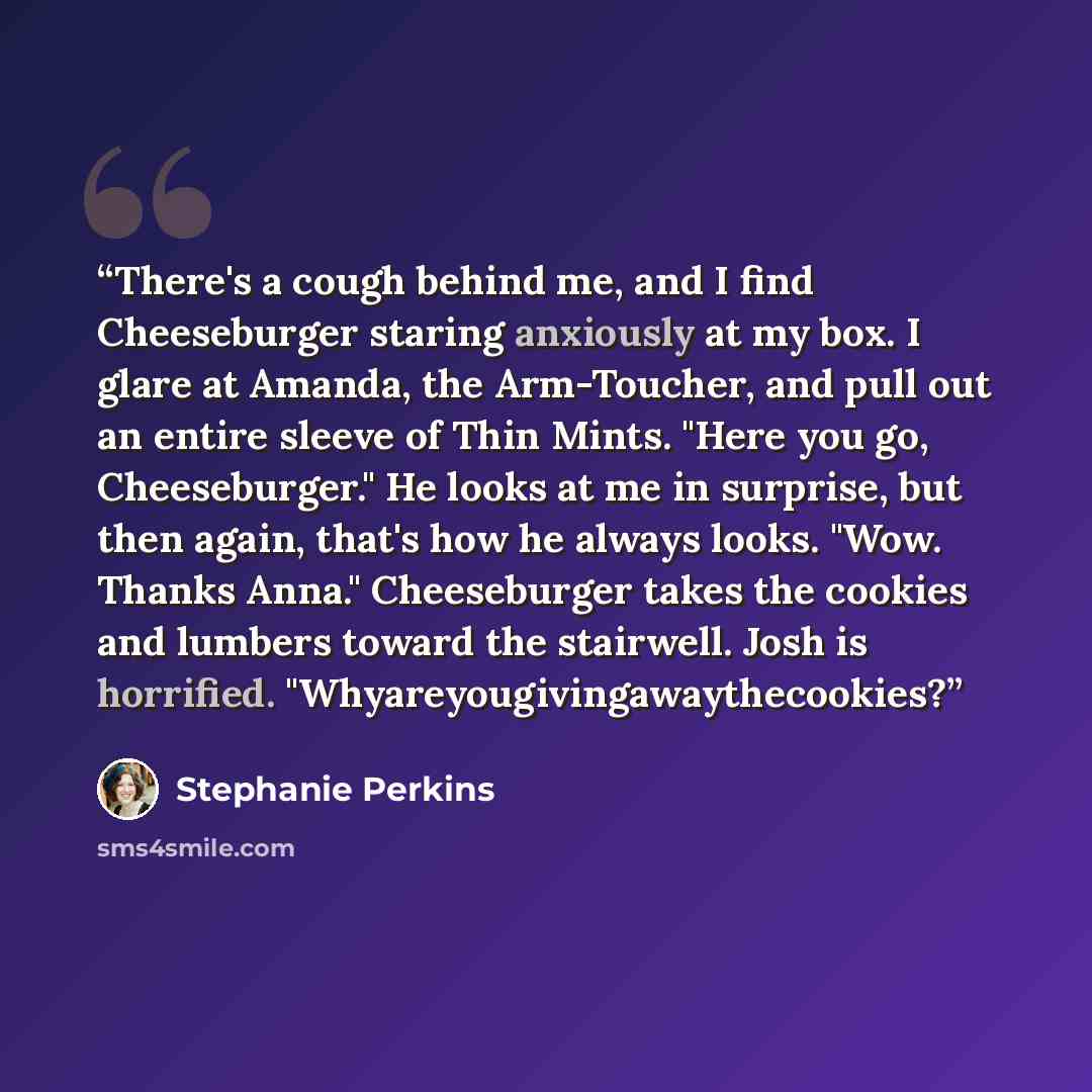 “There's a cough behind me, and I find Cheeseburger staring anxiously at my box. I glare at Amanda, the Arm-Toucher, and pull out an entire sleeve of Thin Mints. "Here you go, Cheeseburger." He looks at me in surprise, but then again, that's how he always looks. "Wow. Thanks Anna." Cheeseburger…” quote by Stephanie Perkins