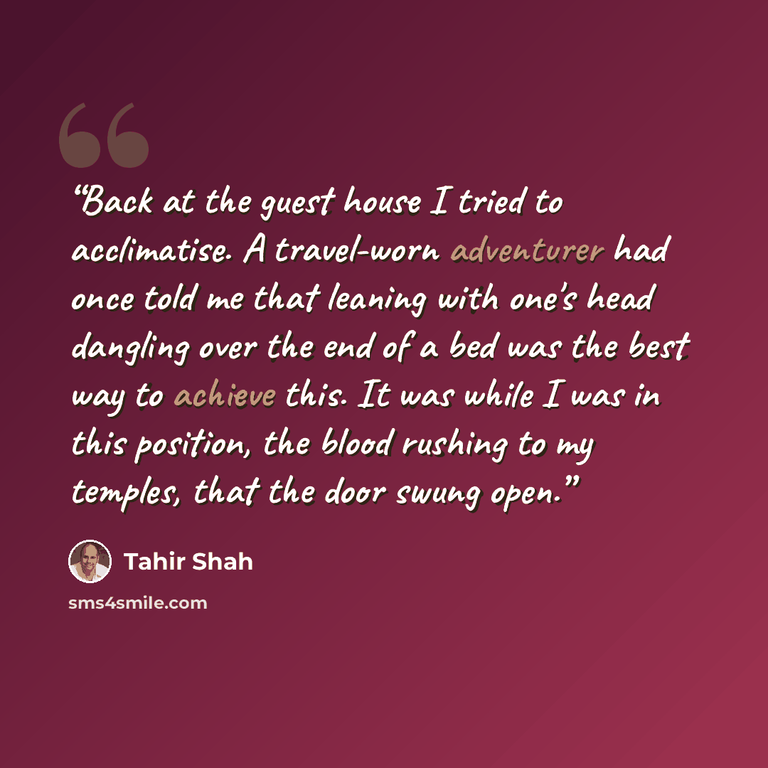 “Back at the guest house I tried to acclimatise. A travel-worn adventurer had once told me that leaning with one's head dangling over the end of a bed was the best way to achieve this. It was while I was in this position, the blood rushing to my temples, that the door swung open.” quote by Tahir Shah