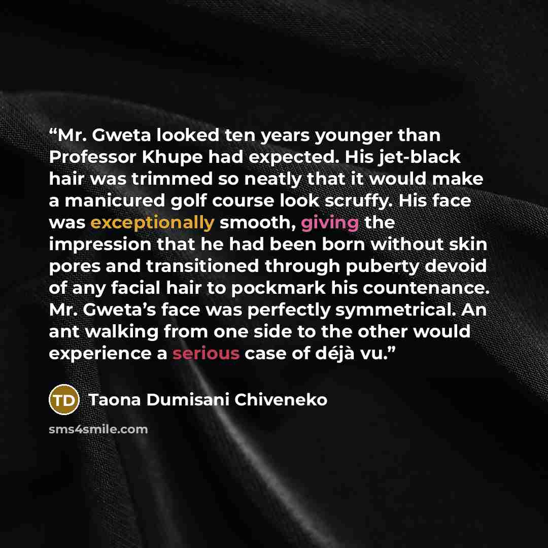 “Mr. Gweta looked ten years younger than Professor Khupe had expected. His jet-black hair was trimmed so neatly that it would make a manicured golf course look scruffy. His face was exceptionally smooth, giving the impression that he had been born without skin pores and transitioned through puberty…” quote by Taona Dumisani Chiveneko