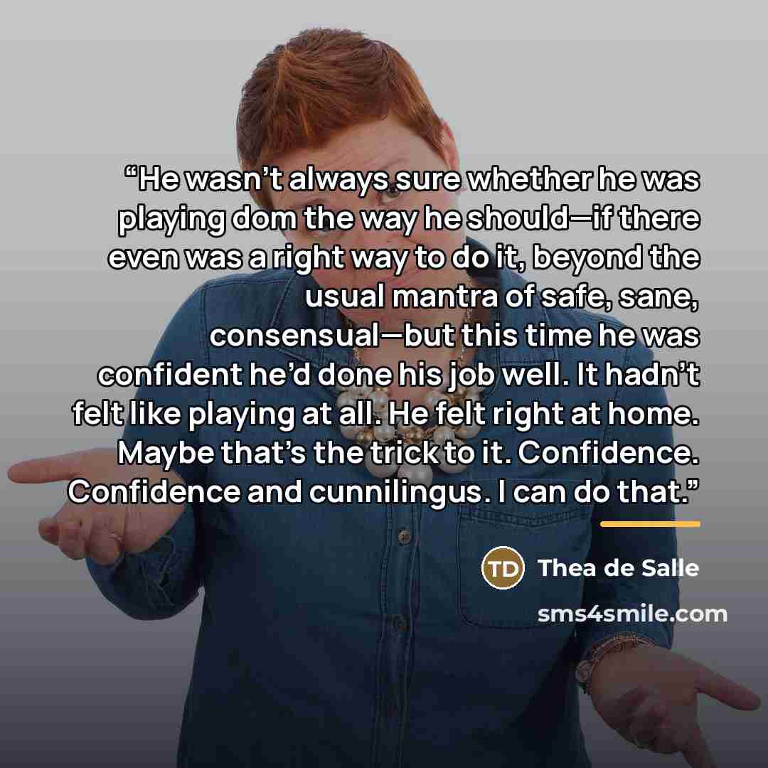 “He wasn’t always sure whether he was playing dom the way he should—if there even was a right way to do it, beyond the usual mantra of safe, sane, consensual—but this time he was confident he’d done his job well. It hadn’t felt like playing at all. He felt right at home. Maybe that’s the trick to…” quote by Thea de Salle