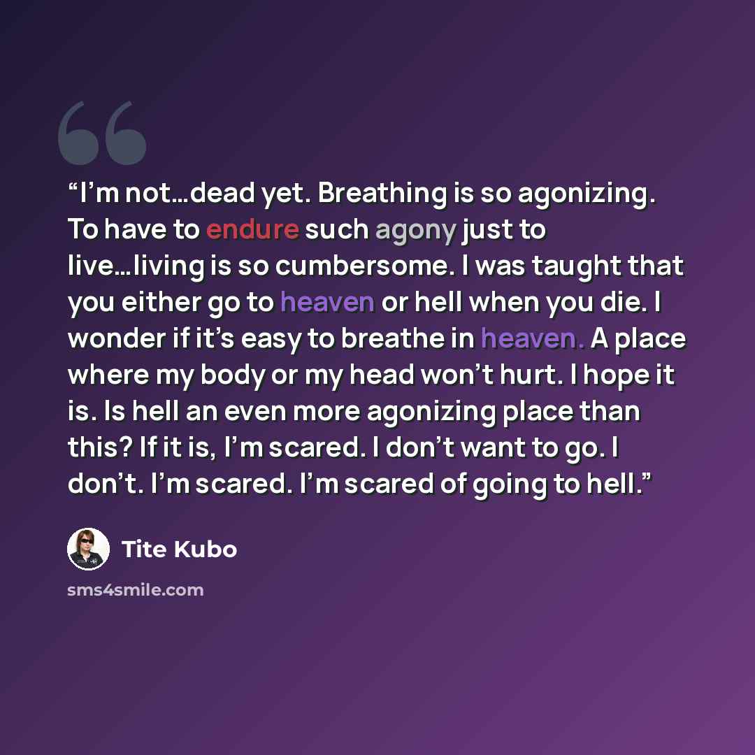 “I’m not…dead yet. Breathing is so agonizing. To have to endure such agony just to live…living is so cumbersome. I was taught that you either go to heaven or hell when you die. I wonder if it’s easy to breathe in heaven. A place where my body or my head won’t hurt. I hope it is. Is hell an even…” quote by Tite Kubo