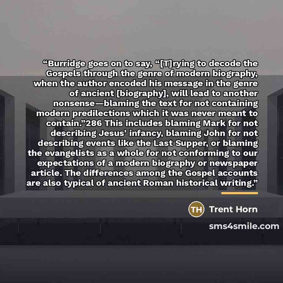 “Burridge goes on to say, “[T]rying to decode the Gospels through the genre of modern biography, when the author encoded his message in the genre of ancient [biography], will lead to another nonsense—blaming the text for not containing modern predilections which it was never meant to contain.”286…” quote by Trent Horn