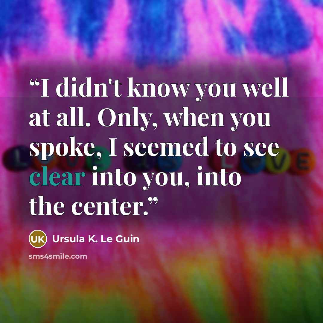“I didn't know you well at all. Only, when you spoke, I seemed to see clear into you, into the center.” quote by Ursula K. Le Guin