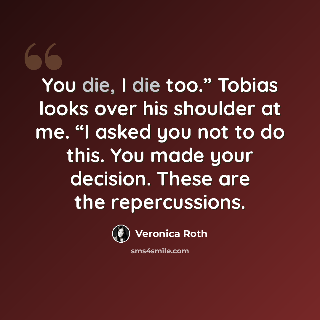 “You die, I die too.” Tobias looks over his shoulder at me. “I asked you not to do this. You made your decision. These are the repercussions.” quote by Veronica Roth