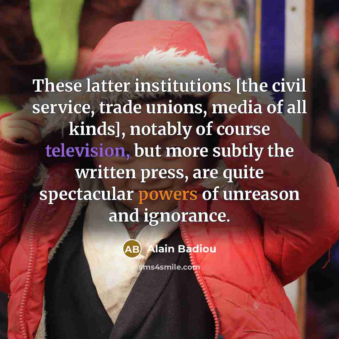 “These latter institutions [the civil service, trade unions, media of all kinds], notably of course television, but more subtly the written press, are quite spectacular powers of unreason and ignorance.” quote by Alain Badiou