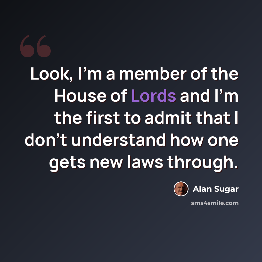 “Look, I'm a member of the House of Lords and I'm the first to admit that I don't understand how one gets new laws through.” quote by Alan Sugar