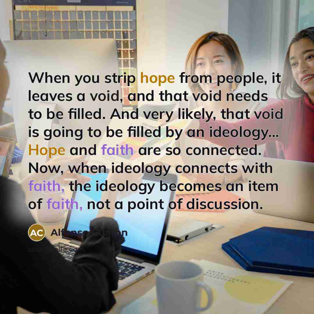 “When you strip hope from people, it leaves a void, and that void needs to be filled. And very likely, that void is going to be filled by an ideology... Hope and faith are so connected. Now, when ideology connects with faith, the ideology becomes an item of faith, not a point of discussion.” quote by Alfonso Cuaron