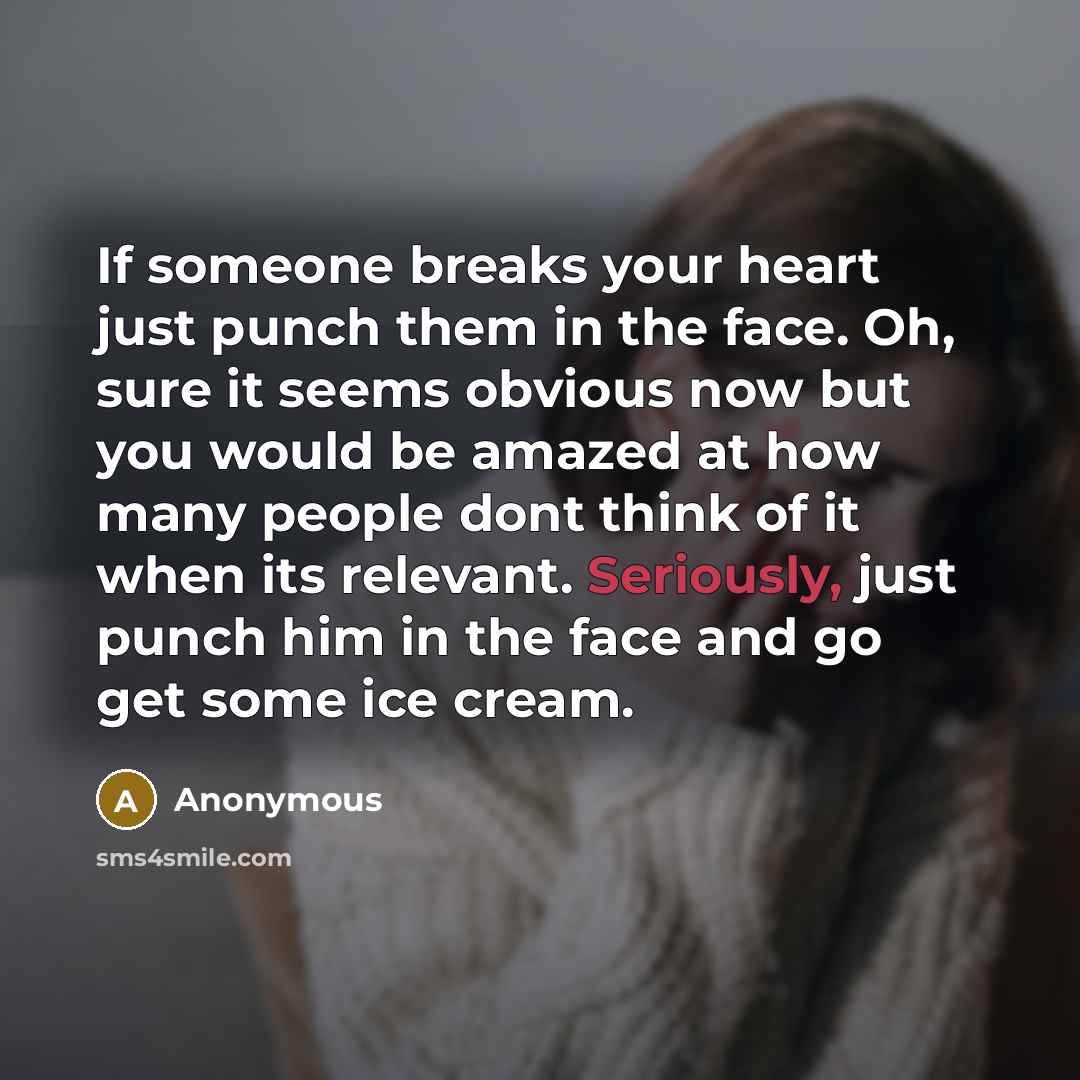 “If someone breaks your heart just punch them in the face. Oh, sure it seems obvious now but you would be amazed at how many people dont think of it when its relevant. Seriously, just punch him in the face and go get some ice cream.” quote by Anonymous