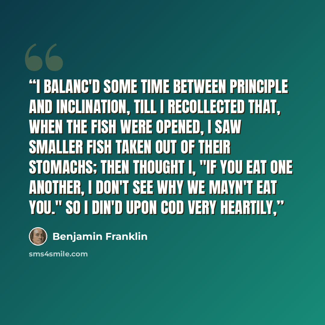 “I balanc'd some time between principle and inclination, till I recollected that, when the fish were opened, I saw smaller fish taken out of their stomachs; then thought I, "If you eat one another, I don't see why we mayn't eat you." So I din'd upon cod very heartily,” quote by Benjamin Franklin