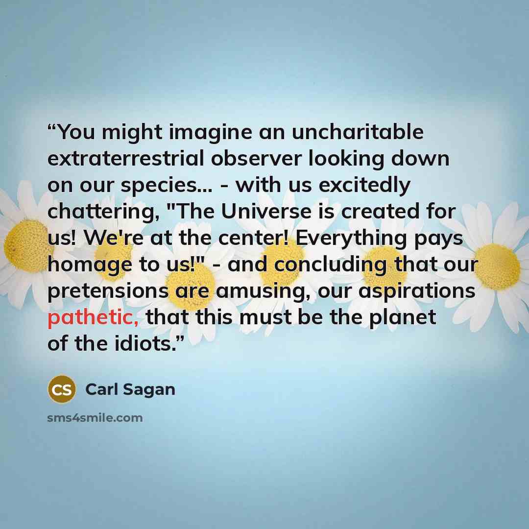 “You might imagine an uncharitable extraterrestrial observer looking down on our species... - with us excitedly chattering, "The Universe is created for us! We're at the center! Everything pays homage to us!" - and concluding that our pretensions are amusing, our aspirations pathetic, that this…” quote by Carl Sagan