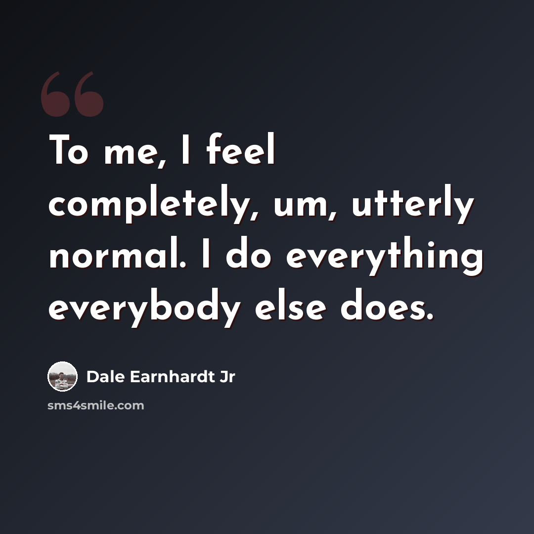 “To me, I feel completely, um, utterly normal. I do everything everybody else does.” quote by Dale Earnhardt Jr